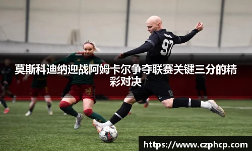 莫斯科迪纳迎战阿姆卡尔争夺联赛关键三分的精彩对决