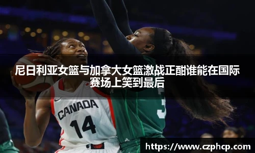 尼日利亚女篮与加拿大女篮激战正酣谁能在国际赛场上笑到最后