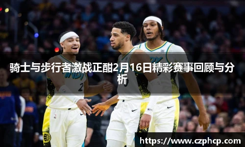 骑士与步行者激战正酣2月16日精彩赛事回顾与分析